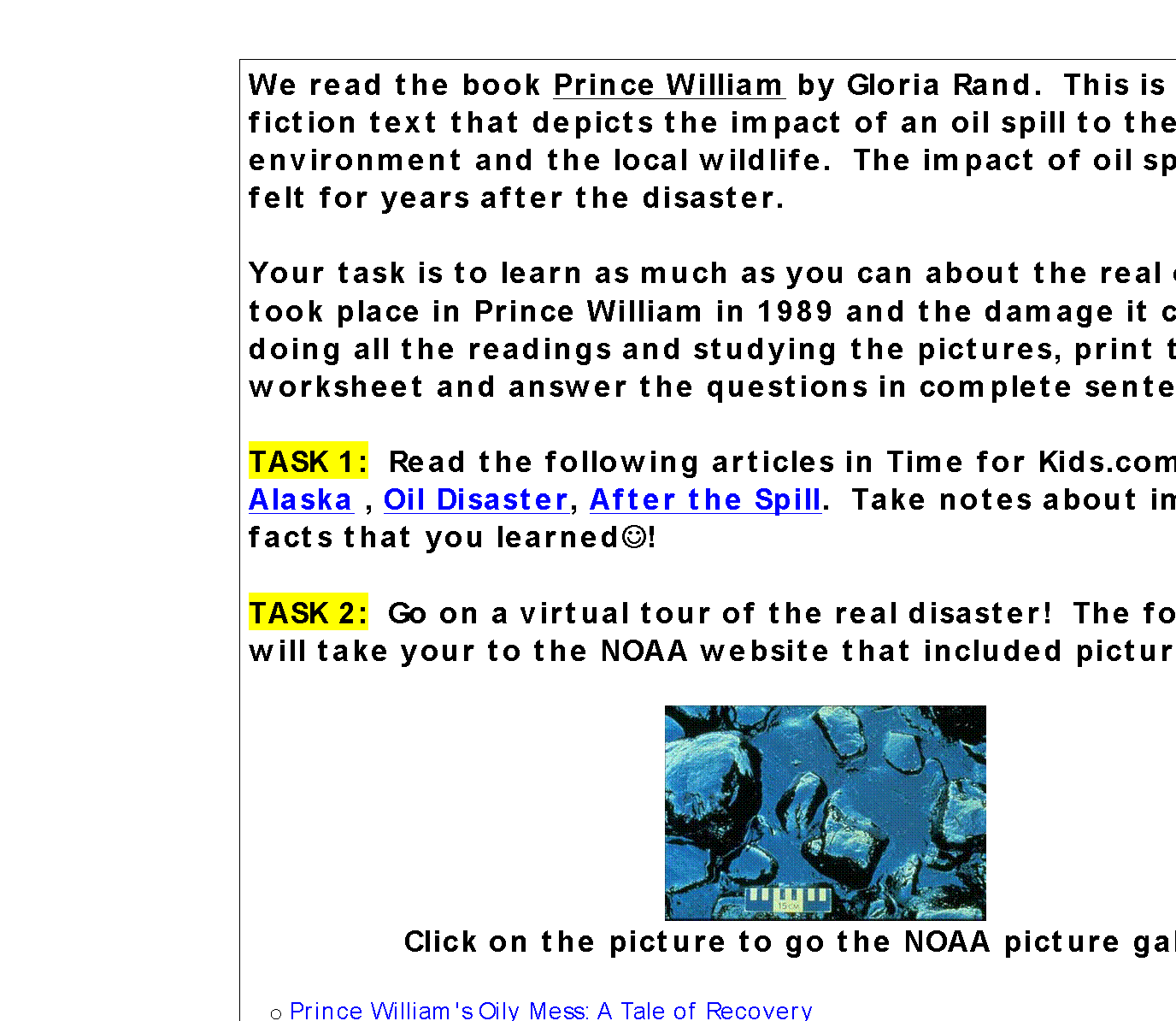 Text Box: We read the book Prince William by Gloria Rand.  This is a realistic fiction text that depicts the impact of an oil spill to the environment and the local wildlife.  The impact of oil spills can be felt for years after the disaster.  

Your task is to learn as much as you can about the real oil spill that took place in Prince William in 1989 and the damage it caused.  After doing all the readings and studying the pictures, print the worksheet and answer the questions in complete sentences.

TASK 1:  Read the following articles in Time for Kids.com Oil Spill in Alaska , Oil Disaster, After the Spill.  Take notes about important facts that you learnedJ!

TASK 2:  Go on a virtual tour of the real disaster!  The following links will take your to the NOAA website that included pictures.

 
Click on the picture to go the NOAA picture gallery

o	Prince William's Oily Mess: A Tale of Recovery
o	Resiliency of the Sound  Click on all the links in included inside the resiliency link to see more pictures
o	Oil Trajectory Prediction  See an animated version of the trajectory of the oil spill.
o	What's the Story on Oil Spills? When we talk about oil spills, how much oil are we talking about?
TASK 3:  WOW, THAT WAS A LOT OF INFORMATION! Now show what you have learned!  Complete the follow up worksheet.
