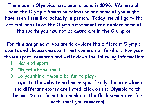 Text Box: The modern Olympics have been around is 1896.  We have all seen the Olympic Games on television and some of you might have seen them live, actually in-person.  Today, we will go to the official website of the Olympic movement and explore some of the sports you may not be aware are in the Olympics.

For this assignment, you are to explore the different Olympic sports and choose one sport that you are not familiar.  For your chosen sport, research and write down the following information:  
1.	Name of sport
2.	Object of the sport
3.	Do you think it would be fun to play?
To get to the website and more specifically the page where the different sports are listed, click on the Olympic torch below.  Do not forget to check out the flash simulations for each sport you research!

