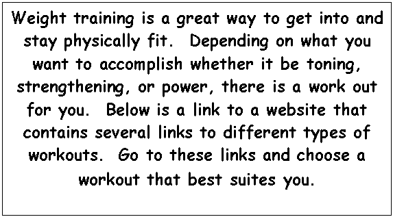 Text Box: Weight training is a great way to get into and stay physically fit.  Depending on what you want to accomplish whether it be toning, strengthening, or power, there is a work out for you.  Below is a link to a website that contains several links to different types of workouts.  Go to these links and choose a workout that best suites you.