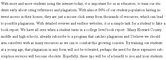 Text Box: With more and more students using the internet today, it is important for us as educators, to train our students early about citing references and plagiarism. With almost 86% of our student population having interest access in their homes, they are just a mouse click away from thousands of resources, which can lead to possible plagiarism. With detailed reviews and endless websites, it is a simple task for a student to fake a book report. We have all seen when a student turns in a college level book report.  Many Howard County middle and high schools, already subscribe to a program that catches plagiarism and I believe we should arm ourselves with as many resources as we can to combat this growing concern. By training our students at a young age, that plagiarism in any form will not be tolerated, perhaps the need for these expensive subscription services will become obsolete. Hopefully, these tips will be of a benefit to you and your students.