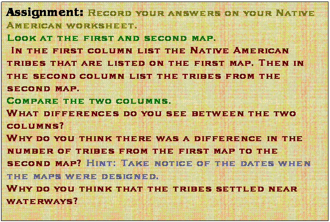 Text Box: Assignment: Record your answers on your Native American worksheet.
Look at the first and second map.
 In the first column list the Native American tribes that are listed on the first map. Then in the second column list the tribes from the second map. 
Compare the two columns. 
What differences do you see between the two columns?
Why do you think there was a difference in the number of tribes from the first map to the second map? Hint: Take notice of the dates when the maps were designed. 
Why do you think that the tribes settled near waterways? 

