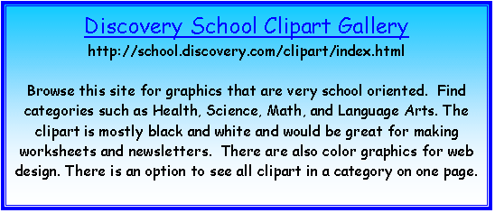 Text Box: Discovery School Clipart Gallery
http://school.discovery.com/clipart/index.html

Browse this site for graphics that are very school oriented.  Find categories such as Health, Science, Math, and Language Arts. The clipart is mostly black and white and would be great for making worksheets and newsletters.  There are also color graphics for web design. There is an option to see all clipart in a category on one page.

