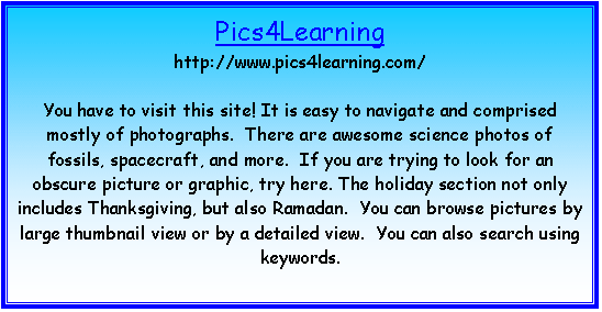 Text Box: Pics4Learning
http://www.pics4learning.com/

You have to visit this site! It is easy to navigate and comprised mostly of photographs.  There are awesome science photos of fossils, spacecraft, and more.  If you are trying to look for an obscure picture or graphic, try here. The holiday section not only includes Thanksgiving, but also Ramadan.  You can browse pictures by large thumbnail view or by a detailed view.  You can also search using keywords.

