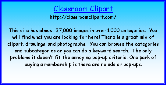 Text Box: Classroom Clipart
http://classroomclipart.com/

This site has almost 37,000 images in over 1,000 categories.  You will find what you are looking for here! There is a great mix of clipart, drawings, and photographs.  You can browse the categories and subcategories or you can do a keyword search.  The only problems it doesn�t fit the annoying pop-up criteria. One perk of buying a membership is there are no ads or pop-ups.


