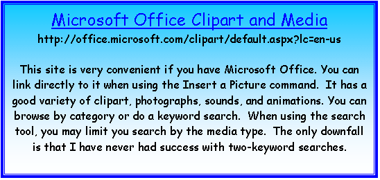 Text Box: Microsoft Office Clipart and Media
http://office.microsoft.com/clipart/default.aspx?lc=en-us

This site is very convenient if you have Microsoft Office. You can link directly to it when using the Insert a Picture command.  It has a good variety of clipart, photographs, sounds, and animations. You can browse by category or do a keyword search.  When using the search tool, you may limit you search by the media type.  The only downfall is that I have never had success with two-keyword searches.


