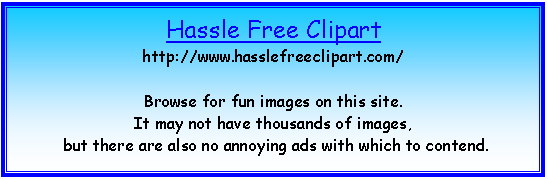 Text Box: Hassle Free Clipart
http://www.hasslefreeclipart.com/

Browse for fun images on this site.  
It may not have thousands of images,
 but there are also no annoying ads with which to contend.


