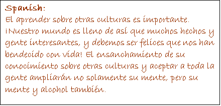Text Box: Spanish:
El aprender sobre otras culturas es importante. ¡Nuestro mundo es lleno de así que muchos hechos y gente interesantes, y debemos ser felices que nos han bendecido con vida! El ensanchamiento de su conocimiento sobre otras culturas y aceptar a toda la gente ampliarán no solamente su mente, pero su mente y alcohol también.