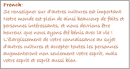 Text Box: French:
Se renseigner sur d'autres cultures est important. Notre monde est plein de ainsi beaucoup de faits et personnes intéressants, et nous devrions être heureux que nous ayons été bénis avec la vie ! L'élargissement de votre connaissance au sujet d'autres cultures et accepter toutes les personnes augmenteront non seulement votre esprit, mais votre esprit et esprit aussi bien.