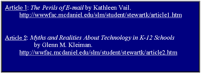 Text Box: Article 1: The Perils of E-mail by Kathleen Vail. 
	http://wwwfac.mcdaniel.edu/slm/student/stewartk/article1.htm


Article 2: Myths and Realities About Technology in K-12 Schools 
		by Glenn M. Kleiman.
	http://wwfac.mcdaniel.edu/slm/student/stewartk/article2.htm


