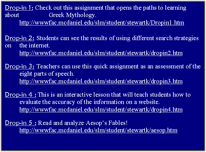Text Box: Drop-in 1: Check out this assignment that opens the paths to learning about 		Greek Mythology.
	http://wwwfac.mcdaniel.edu/slm/student/stewartk/Dropin1.htm

Drop-in 2: Students can see the results of using different search strategies on 	the internet.
	http://wwwfac.mcdaniel.edu/slm/student/stewartk/dropin2.htm

Drop-in 3: Teachers can use this quick assignment as an assessment of the 	eight parts of speech.
	http://wwwfac.mcdaniel.edu/slm/student/stewartk/dropin3.htm

Drop-in 4 : This is an interactive lesson that will teach students how to 
	evaluate the accuracy of the information on a website.
	http://wwwfac.mcdaniel.edu/slm/student/stewartk/dropin4.htm

Drop-in 5 : Read and analyze Aesop�s Fables!
	http://wwwfac.mcdaniel.edu/slm/student/stewartk/aesop.htm

